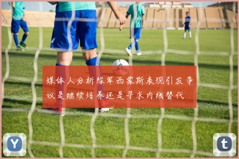 媒体人分析绿军西蒙斯表现引发争议是继续培养还是寻求内线替代