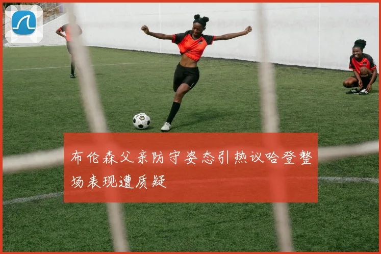 布伦森父亲防守姿态引热议哈登整场表现遭质疑