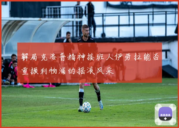 解局克洛普精神接班人伊劳拉能否重振利物浦的摇滚风采