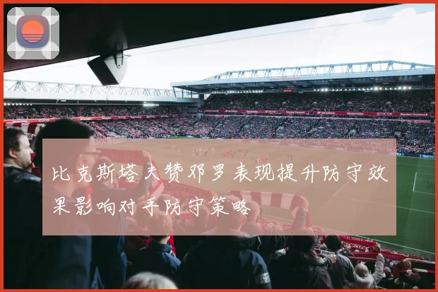 比克斯塔夫赞邓罗表现提升防守效果影响对手防守策略