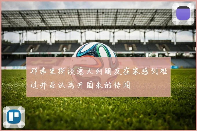 邓弗里斯谈意大利朋友在家感到难过并否认离开国米的传闻