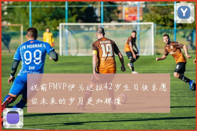 祝前FMVP伊戈达拉42岁生日快乐愿你未来的岁月更加辉煌