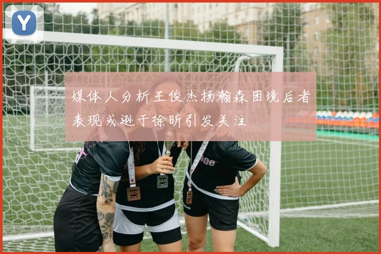媒体人分析王俊杰杨瀚森困境后者表现或逊于徐昕引发关注