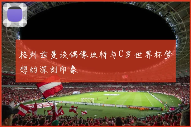 格列兹曼谈偶像坎特与C罗世界杯梦想的深刻印象