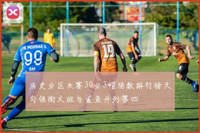 历史分区决赛30分3帽场数排行榜天勾领衔文班与鲨鱼并列第四