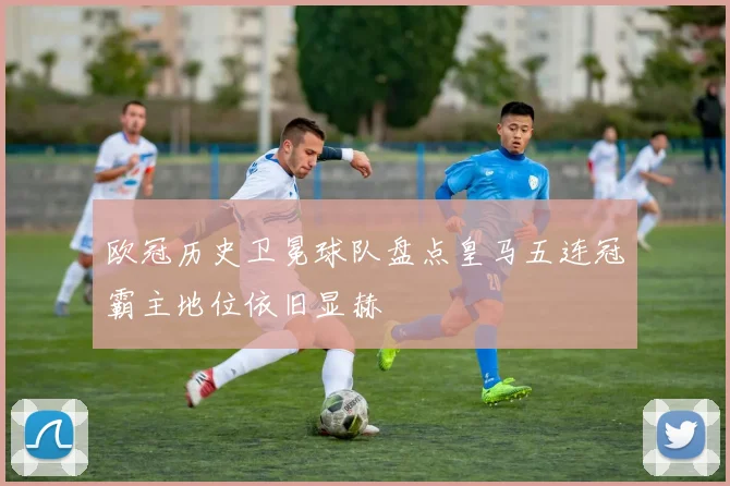 欧冠历史卫冕球队盘点皇马五连冠霸主地位依旧显赫