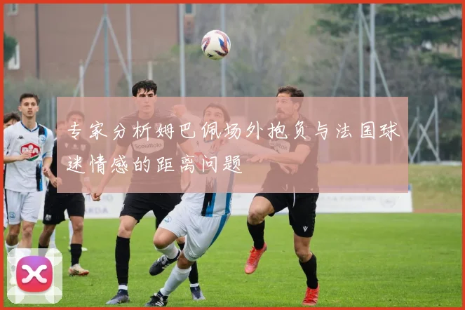 专家分析姆巴佩场外抱负与法国球迷情感的距离问题