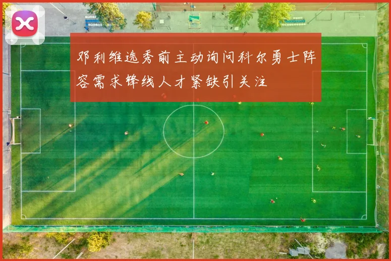 邓利维选秀前主动询问科尔勇士阵容需求锋线人才紧缺引关注