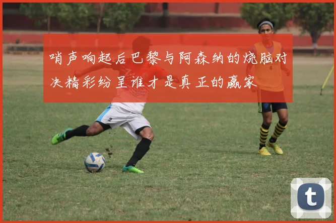 哨声响起后巴黎与阿森纳的烧脑对决精彩纷呈谁才是真正的赢家