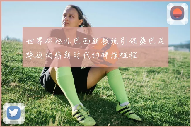 世界杯巡礼巴西新教练引领桑巴足球迈向崭新时代的辉煌征程