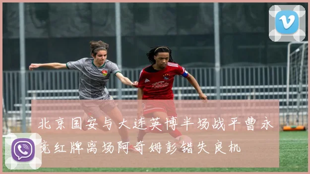 北京国安与大连英博半场战平曹永竞红牌离场阿奇姆彭错失良机