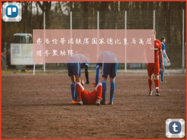弗洛伦蒂诺缺席国家德比皇马高层将齐聚助阵