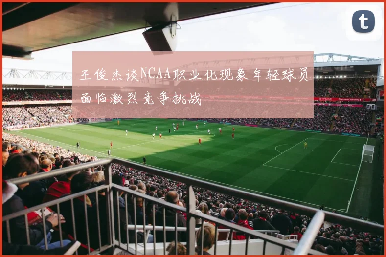 王俊杰谈NCAA职业化现象年轻球员面临激烈竞争挑战