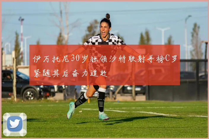 伊万托尼30岁独领沙特联射手榜C罗紧随其后奋力追赶