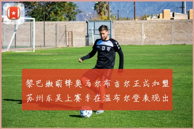 黎巴嫩前锋奥马尔布吉尔正式加盟苏州东吴上赛季在温布尔登表现出色