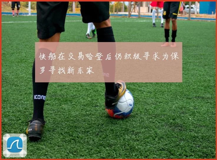 快船在交易哈登后仍积极寻求为保罗寻找新东家